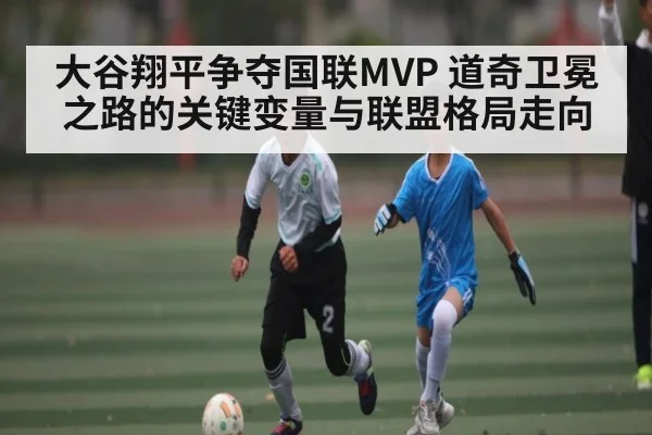 大谷翔平争夺国联MVP 道奇卫冕之路的关键变量与联盟格局走向