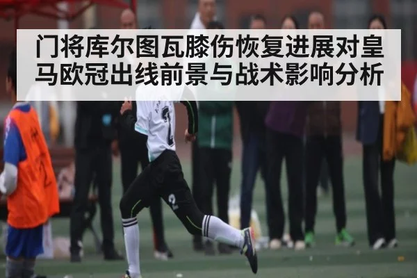 门将库尔图瓦膝伤恢复进展对皇马欧冠出线前景与战术影响分析